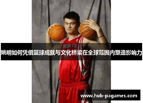 姚明如何凭借篮球成就与文化桥梁在全球范围内塑造影响力 姚明如何凭借篮球成就与文化桥梁在全球范围内塑造影响力