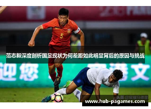 范志毅深度剖析国足现状为何差距如此明显背后的原因与挑战 范志毅深度剖析国足现状为何差距如此明显背后的原因与挑战