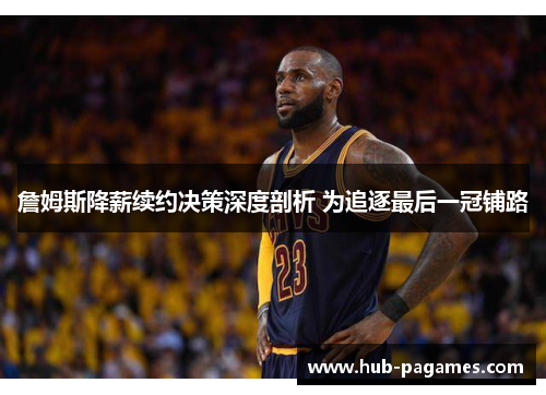 詹姆斯降薪续约决策深度剖析 为追逐最后一冠铺路