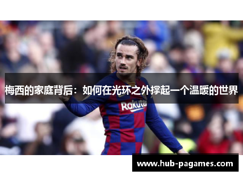 梅西的家庭背后：如何在光环之外撑起一个温暖的世界