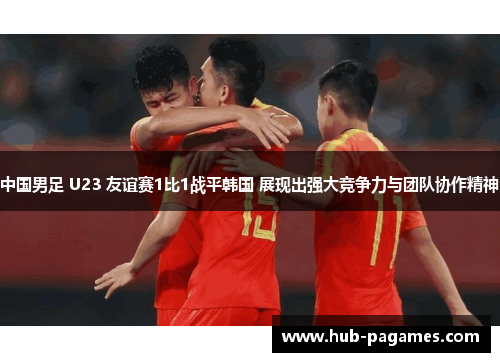 中国男足 U23 友谊赛1比1战平韩国 展现出强大竞争力与团队协作精神