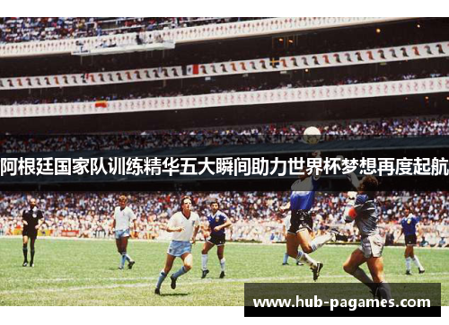 阿根廷国家队训练精华五大瞬间助力世界杯梦想再度起航
